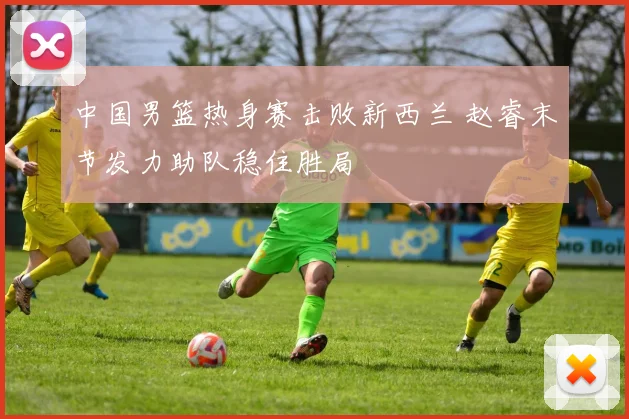 中国男篮热身赛击败新西兰 赵睿末节发力助队稳住胜局