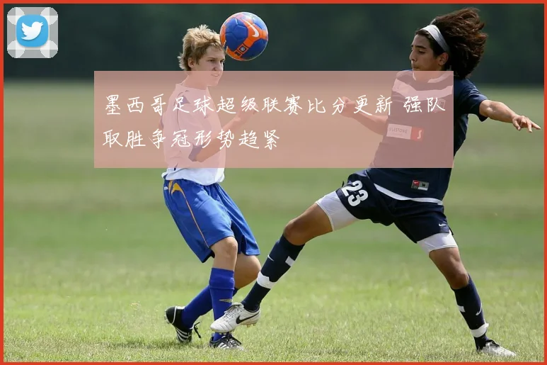 墨西哥足球超级联赛比分更新 强队取胜争冠形势趋紧