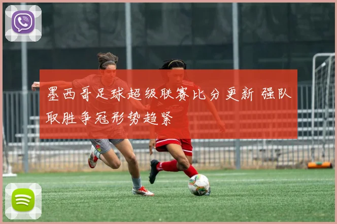 墨西哥足球超级联赛比分更新 强队取胜争冠形势趋紧