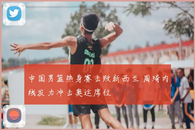中国男篮热身赛击败新西兰 周琦内线发力冲击奥运席位