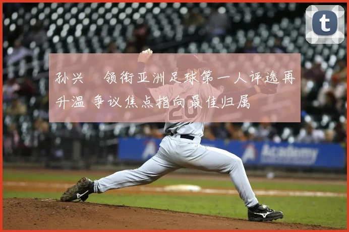 孙兴慜领衔亚洲足球第一人评选再升温 争议焦点指向最佳归属