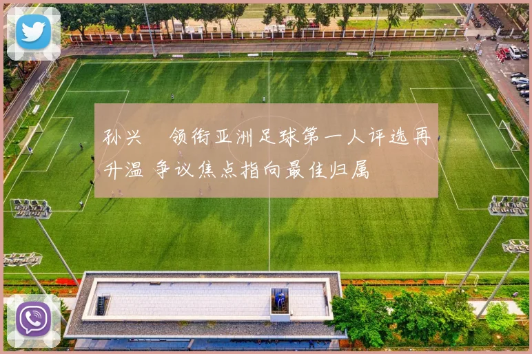 孙兴慜领衔亚洲足球第一人评选再升温 争议焦点指向最佳归属