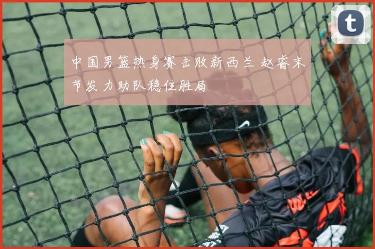 中国男篮热身赛击败新西兰 赵睿末节发力助队稳住胜局