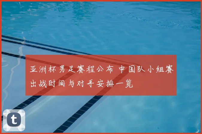亚洲杯男足赛程公布 中国队小组赛出战时间与对手安排一览