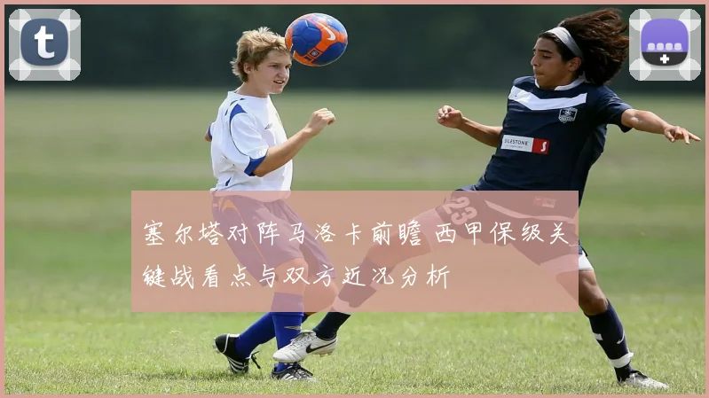 塞尔塔对阵马洛卡前瞻 西甲保级关键战看点与双方近况分析