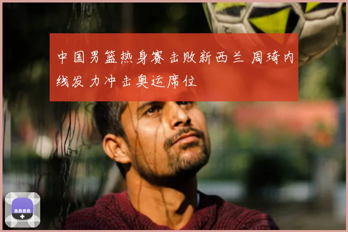 中国男篮热身赛击败新西兰 周琦内线发力冲击奥运席位